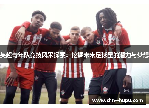 英超青年队竞技风采探索：挖掘未来足球星的潜力与梦想