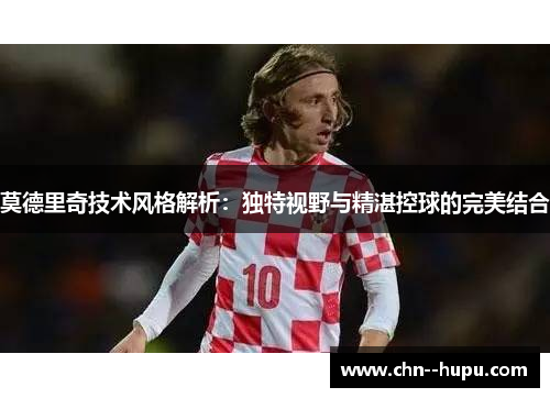 莫德里奇技术风格解析:独特视野与精湛控球的完美结合 莫德里奇技术风格解析:独特视野与精湛控球的完美结合