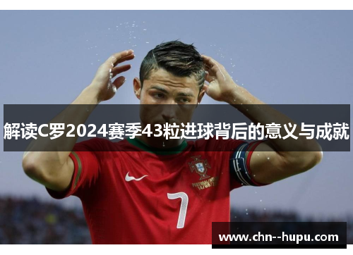 解读C罗2024赛季43粒进球背后的意义与成就
