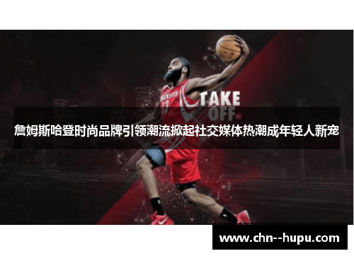 詹姆斯哈登时尚品牌引领潮流掀起社交媒体热潮成年轻人新宠 詹姆斯哈登时尚品牌引领潮流掀起社交媒体热潮成年轻人新宠