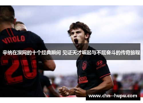 辛纳在澳网的十个经典瞬间 见证天才崛起与不屈奋斗的传奇旅程