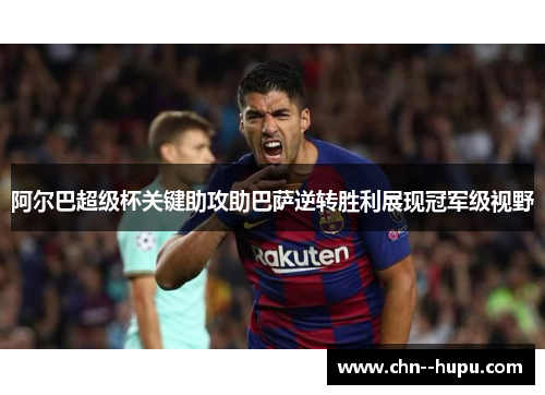 阿尔巴超级杯关键助攻助巴萨逆转胜利展现冠军级视野