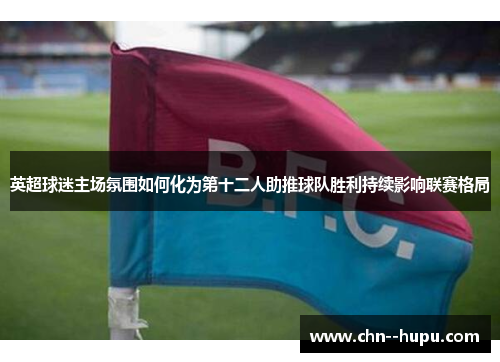 英超球迷主场氛围如何化为第十二人助推球队胜利持续影响联赛格局 英超球迷主场氛围如何化为第十二人助推球队胜利持续影响联赛格局