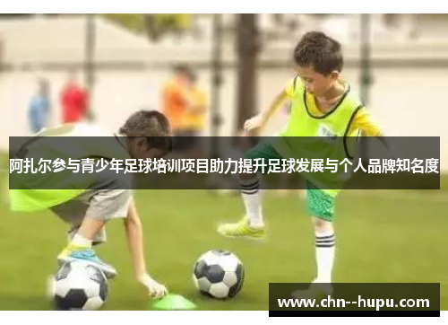 阿扎尔参与青少年足球培训项目助力提升足球发展与个人品牌知名度