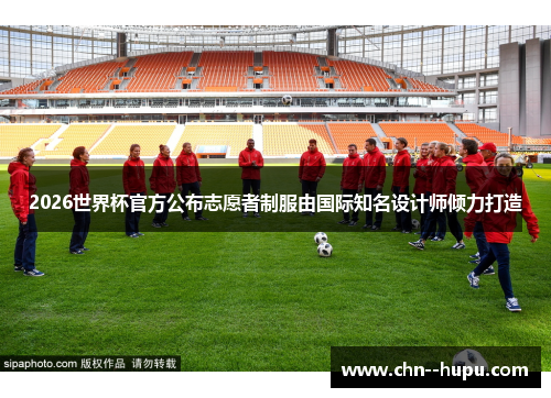 2026世界杯官方公布志愿者制服由国际知名设计师倾力打造