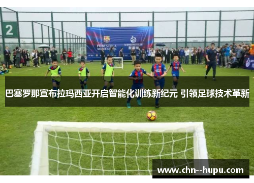 巴塞罗那宣布拉玛西亚开启智能化训练新纪元 引领足球技术革新 巴塞罗那宣布拉玛西亚开启智能化训练新纪元 引领足球技术革新